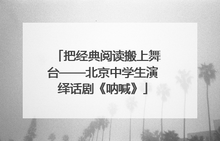 把经典阅读搬上舞台——北京中学生演绎话剧《呐喊》