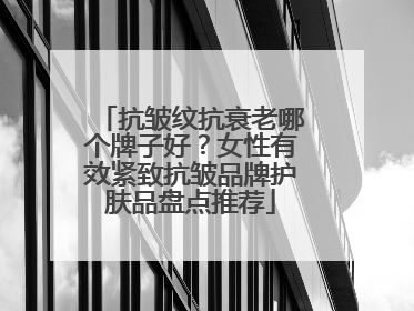 抗皱纹抗衰老哪个牌子好？女性有效紧致抗皱品牌护肤品盘点推荐