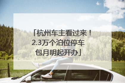 杭州车主看过来！2.3万个泊位停车包月明起开办