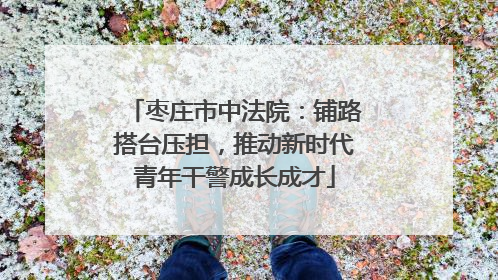 枣庄市中法院：铺路搭台压担，推动新时代青年干警成长成才