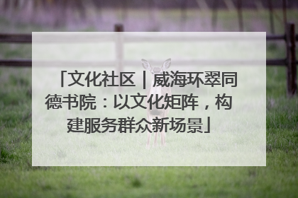 文化社区｜威海环翠同德书院：以文化矩阵，构建服务群众新场景