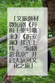 文旅题材微短剧《舟楫千里号歌来》《祈安澜》接连上线，“短剧游北京”开启大运河文化之旅