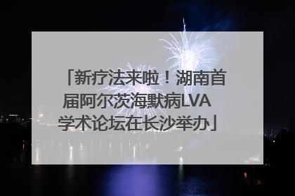 新疗法来啦！湖南首届阿尔茨海默病LVA学术论坛在长沙举办