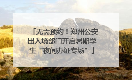 无需预约！郑州公安出入境部门开启暑期学生“夜间办证专场”