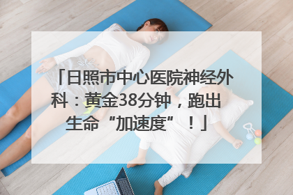 日照市中心医院神经外科：黄金38分钟，跑出生命“加速度”！