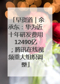 早资道｜余承东：华为近十年研发费用12490亿；腾讯在线视频重大组织调整