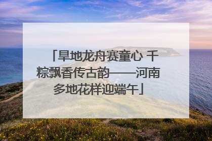 旱地龙舟赛童心 千粽飘香传古韵——河南多地花样迎端午