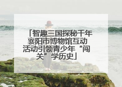 智趣三国探秘千年 襄阳市博物馆互动活动引领青少年“闯关”学历史
