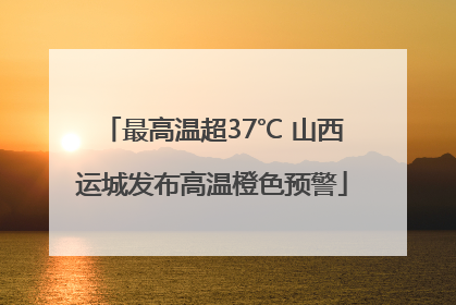 最高温超37℃ 山西运城发布高温橙色预警