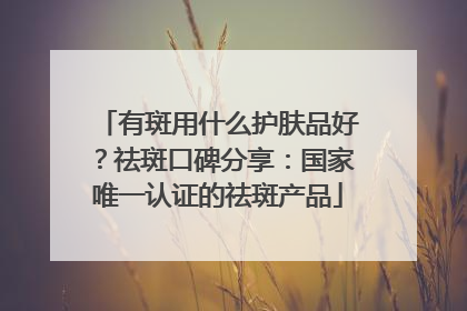 有斑用什么护肤品好？祛斑口碑分享：国家唯一认证的祛斑产品