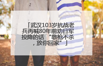 武汉103岁抗战老兵再喊80年前劝日军投降的话 “缴枪不杀，放你回家”