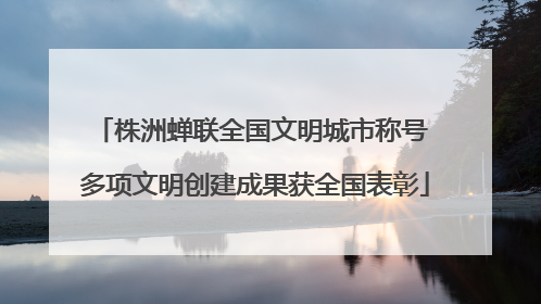 株洲蝉联全国文明城市称号 多项文明创建成果获全国表彰
