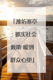 潍坊寒亭：抓实社会救助 暖到群众心里