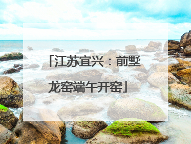 江苏宜兴：前墅龙窑端午开窑