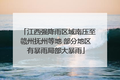 江西强降雨区域南压至赣州抚州等地 部分地区有暴雨局部大暴雨