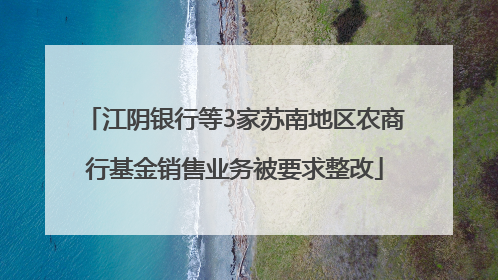 江阴银行等3家苏南地区农商行基金销售业务被要求整改