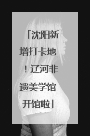 沈阳新增打卡地！辽河非遗美学馆开馆啦