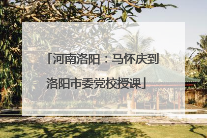 河南洛阳：马怀庆到洛阳市委党校授课