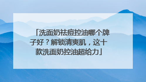 洗面奶祛痘控油哪个牌子好？解锁清爽肌，这十款洗面奶控油超给力