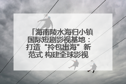 海南陵水海归小镇国际短剧影视基地：打造“拎包出海”新范式 构建全球影视产业“新热土”