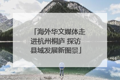 海外华文媒体走进杭州桐庐 探访县域发展新图景