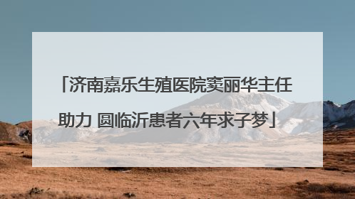 济南嘉乐生殖医院窦丽华主任助力 圆临沂患者六年求子梦