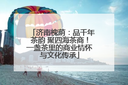 济南槐荫：品千年茶韵 聚四海茶商！一盏茶里的商业情怀与文化传承