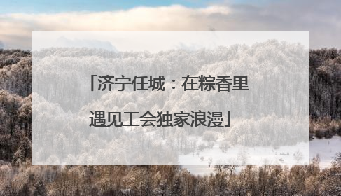 济宁任城：在粽香里遇见工会独家浪漫