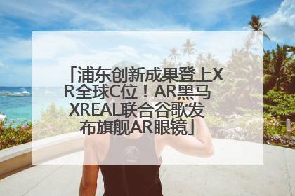 浦东创新成果登上XR全球C位！AR黑马XREAL联合谷歌发布旗舰AR眼镜