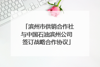 滨州市供销合作社与中国石油滨州公司签订战略合作协议