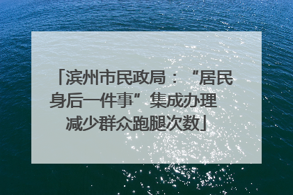 滨州市民政局：“居民身后一件事”集成办理 减少群众跑腿次数