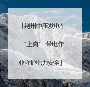 荆州中压发电车“上岗” 带电作业守护电力安全