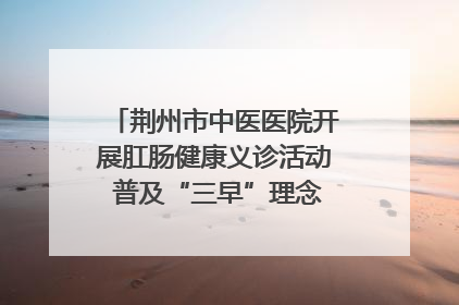 荆州市中医医院开展肛肠健康义诊活动 普及“三早”理念 传递健康生活