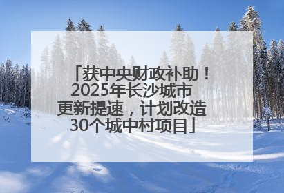 获中央财政补助！2025年长沙城市更新提速，计划改造30个城中村项目