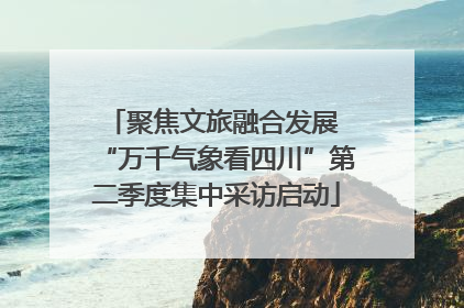 聚焦文旅融合发展 “万千气象看四川”第二季度集中采访启动