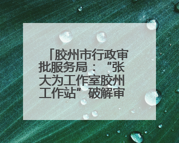 胶州市行政审批服务局：“张大为工作室胶州工作站”破解审批堵点
