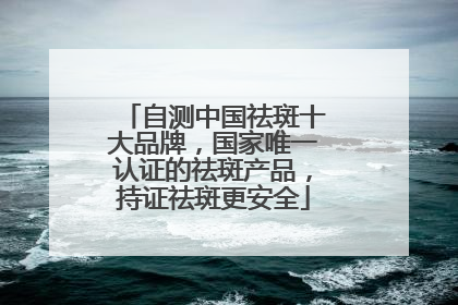 自测中国祛斑十大品牌，国家唯一认证的祛斑产品，持证祛斑更安全