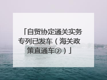 自贸协定通关实务专列已发车（海关政策直通车②）