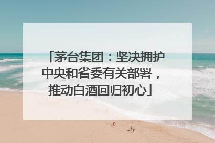 茅台集团：坚决拥护中央和省委有关部署，推动白酒回归初心