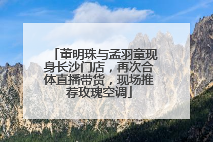 董明珠与孟羽童现身长沙门店，再次合体直播带货，现场推荐玫瑰空调