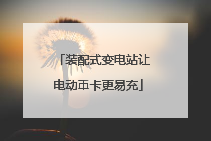 装配式变电站让电动重卡更易充