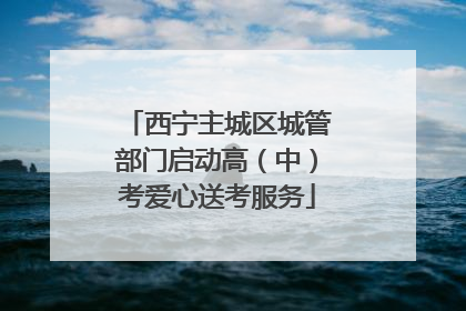 西宁主城区城管部门启动高（中）考爱心送考服务