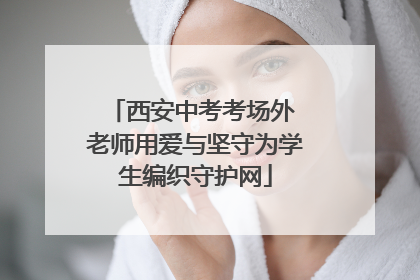 西安中考考场外 老师用爱与坚守为学生编织守护网