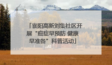 襄阳高新刘集社区开展“癌症早预防 健康早准备”科普活动