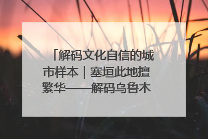 解码文化自信的城市样本｜塞垣此地擅繁华——解码乌鲁木齐的文化自信样本