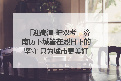 迎高温 护双考｜济南历下城管在烈日下的坚守 只为城市更美好 学子更安心