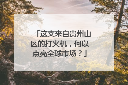 这支来自贵州山区的打火机，何以点亮全球市场？