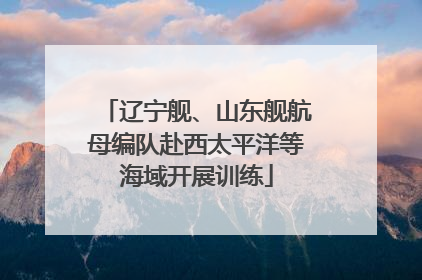 辽宁舰、山东舰航母编队赴西太平洋等海域开展训练