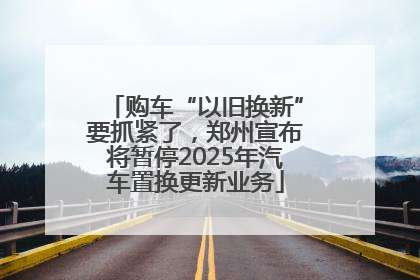 购车“以旧换新”要抓紧了，郑州宣布将暂停2025年汽车置换更新业务