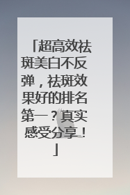 超高效祛斑美白不反弹，祛斑效果好的排名第一？真实感受分享！